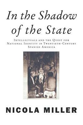 In the Shadow of the State: Intellectuals and the Quest for National Identity in Twentieth-Century Spanish America by Nicola Miller