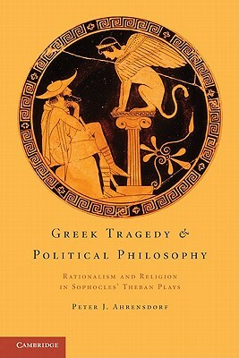 Greek Tragedy and Political Philosophy: Rationalism and Religion in Sophocles' Theban Plays by Peter J. Ahrensdorf