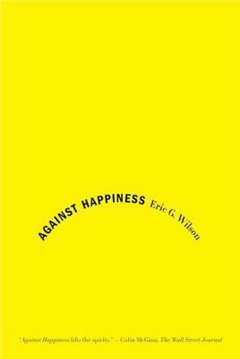 Against Happiness: In Praise of Melancholy by Eric G. Wilson