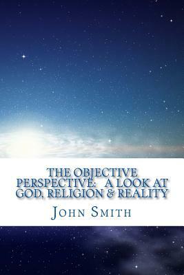 The Objective Perspective: a look at God, Religion & Reality by John Smith