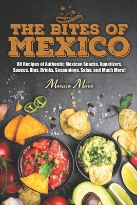 The Bites of Mexico: 80 Recipes of Authentic Mexican Snacks, Appetizers, Sauces, Dips, Drinks, Seasonings, Salsa, and Much More! by Marissa Marie