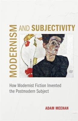 Modernism and Subjectivity: How Modernist Fiction Invented the Postmodern Subject by Adam Meehan