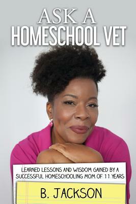 Ask a Homeschool Vet: Learned Lessons and Wisdom Gained by a Successful Homeschooling Mom of 11 Years by B. Jackson