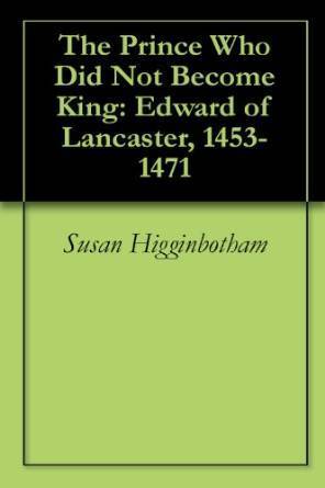 The Prince Who Did Not Become King: Edward of Lancaster, 1453-1471 by Susan Higginbotham