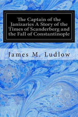 The Captain of the Janizaries A Story of the Times of Scanderberg and the Fall of Constantinople by James M. Ludlow