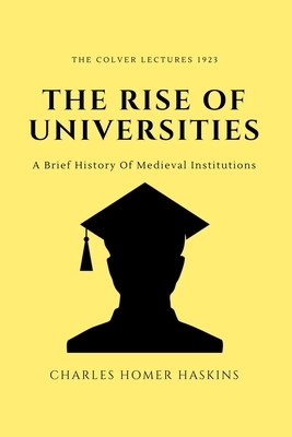 The Rise of Universities: The colver Lectures 1923 - A Brief History Of Medieval Institutions by Charles Homer Haskins