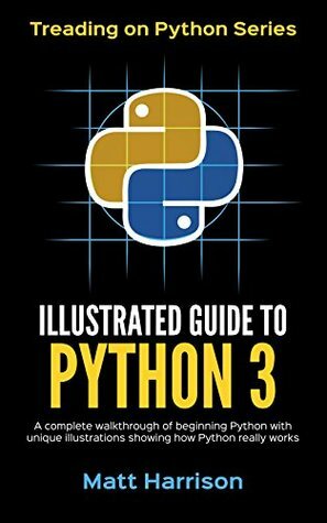 Illustrated Guide to Python 3: A Complete Walkthrough of Beginning Python with Unique Illustrations Showing how Python Really Works. Now covers Python 3.6 (Treading on Python Book 4) by Matt Harrison