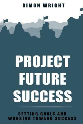 Project Future Success: Setting Goals And Working Toward Success by Simon Wright