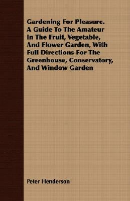 Gardening for Pleasure. a Guide to the Amateur in the Fruit, Vegetable, and Flower Garden, with Full Directions for the Greenhouse, Conservatory, and by Peter Henderson