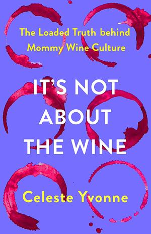 It's Not about the Wine: The Loaded Truth behind Mommy Wine Culture by Celeste Yvonne, Celeste Yvonne