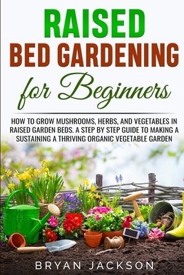 Raised Bed Gardening for Beginners: How to Grow Mushrooms, Herbs, and Vegetables in Raised Garden Beds. A Step by Step Guide to Making a Sustaining a by Bryan Jackson