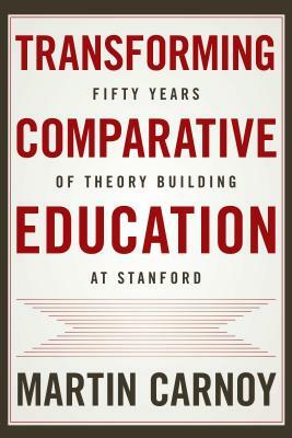 Transforming Comparative Education: Fifty Years of Theory Building at Stanford by Martin Carnoy