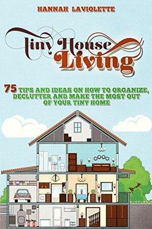 Tiny House Living: 75 Tips and Ideas On How To Organize, Declutter and Make The Most Of Your Tiny Home by Hannah Laviolette, Tiny House