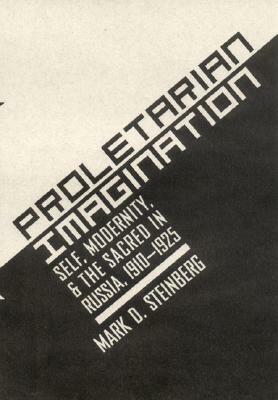Proletarian Imagination: Self, Modernity, and the Sacred in Russia, 1910-1925 by Mark D. Steinberg
