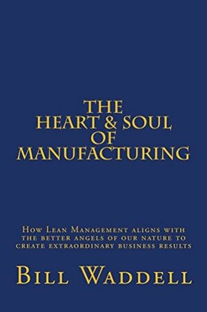 The Heart and Soul of Manufacturing: How Lean Management Aligns with the Better Angels of Our Nature to Create Extraordinary Business Results by Bill Waddell