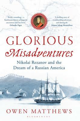 Glorious Misadventures: Nikolai Rezanov and the Dream of a Russian America by Owen Matthews