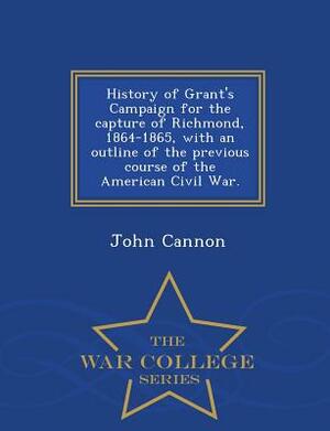 History of Grant's Campaign for the Capture of Richmond, 1864-1865, with an Outline of the Previous Course of the American Civil War. - War College Se by John Cannon