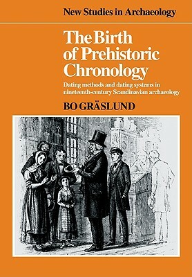 The Birth of Prehistoric Chronology: Dating Methods and Dating Systems in Nineteenth-Century Scandinavian Archaeology by Bo Gräslund
