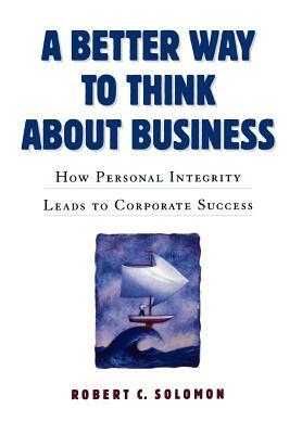 A Better Way to Think about Business: How Personal Integrity Leads to Corporate Success by Robert C. Solomon