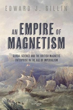 An Empire of Magnetism: Global Science and the British Magnetic Survey in the Age of Imperialism by Edward J. Gillin