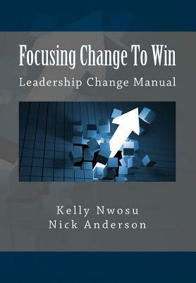 Focusing Change To Win: Leadership Change Manual by Kelly Nwosu, Nick Anderson