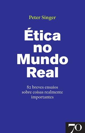 Ética no Mundo Real - 82 Breves Ensaios Sobre Coisas Realmente Importantes by Peter Singer