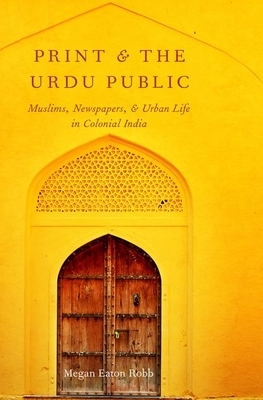 Print and the Urdu Public: Muslims, Newspapers, and Urban Life in Colonial India by Megan Eaton Robb