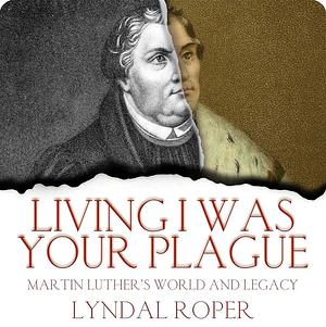 Living I Was Your Plague: Martin Luther's World and Legacy by Lyndal Roper