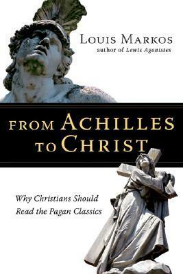 From Achilles to Christ: Why Christians Should Read the Pagan Classics by Louis A. Markos