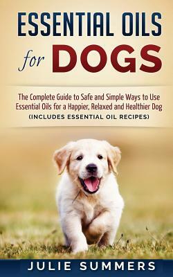 Essential Oils for Dogs: The Complete Guide to Safe and Simple Ways to Use Essential Oils for a Happier, Relaxed and Healthier Dog by Julie Summers