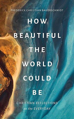 How Beautiful the World Could Be: Christian Reflections on the Everyday by Frederick Christian Bauerschmidt