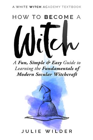 How To Become A Witch: A Fun, Simple and Easy Guide to Learning the Fundamentals of Modern Secular Witchcraft by Julie Wilder