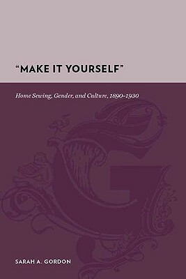 "make It Yourself": Home Sewing, Gender, and Culture, 1890-1930 by Sarah Gordon