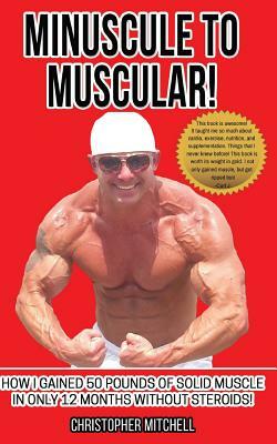 Minuscule To Muscular!: How I Gained 50 Pounds Of Solid Muscle In Only 12 Months Without Steroids! by Christopher Mitchell