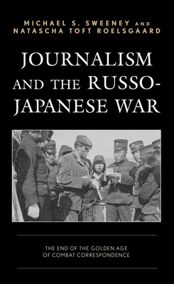 Journalism and the Russo-Japanese War: The End of the Golden Age of Combat Correspondence by Natascha Toft Roelsgaard, Michael S. Sweeney