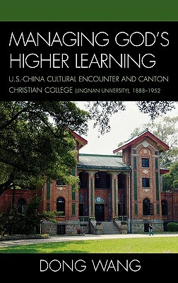 Managing God's Higher Learning: U.S.-China Cultural Encounter and Canton Christian College (Lingnan University), 1888-1952 by Dong Wang