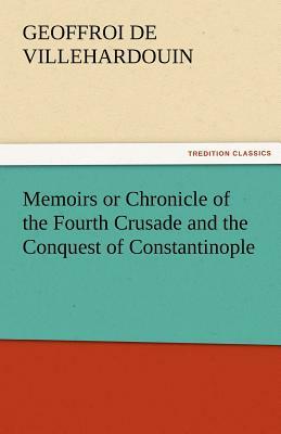 Memoirs or Chronicle of the Fourth Crusade and the Conquest of Constantinople by Geoffroi De Villehardouin