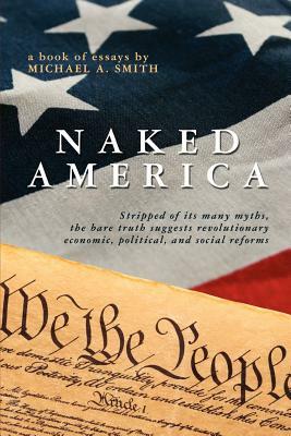 Naked America: Stripped of Its Many Myths, The Bare Truth Suggests Revolutionary Economic, Political and Social Reforms by Michael A. Smith