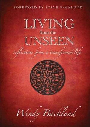 Living from the Unseen: Reflections from a Transformed Life by Wendy Backlund