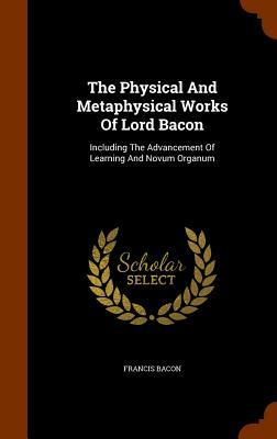 The Physical and Metaphysical Works of Lord Bacon: Including the Advancement of Learning and Novum Organum by Sir Francis Bacon