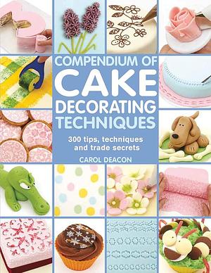 Compendium of Cake Decorating Techniques: 300 Tips, Techniques and Trade Secrets by Carol Deacon