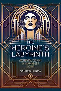 The Heroine's Labyrinth: Archetypal Designs in Heroine-Led Fiction by Douglas A. Burton