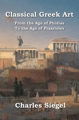 Classical Greek Art: From the Age of Phidias to the Age of Praxiteles by Charles Siegel