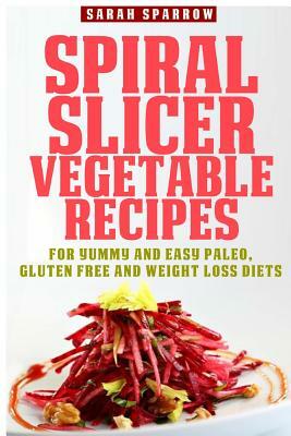 Spiral Slicer Vegetable Recipes: For Yummy and Easy Paleo, Gluten Free and Weight Loss Diets by Sarah Sparrow