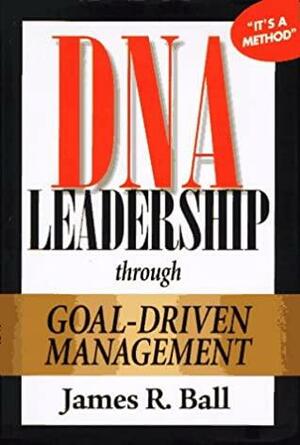 DNA Leadership Through Goal-Driven Management by James R. Ball