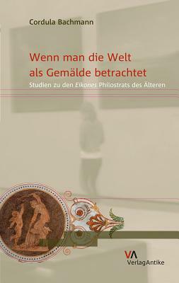 Wenn Man Die Welt ALS Gemalde Betrachtet: Studien Zu Den Eikones Philostrats Des Alteren by Cordula Bachmann