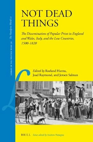 Not Dead Things: The Dissemination of Popular Print in England and Wales, Italy, and the Low Countries, 1500-1820 by Joad Raymond, Jeroen Salman, Roeland Harms