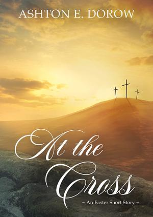 At the Cross: An Easter Short Story by Ashton E. Dorow, Ashton E. Dorow