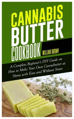 Cannabis Butter Cookbook: A Complete Beginner's DIY Guide on How to Make Your Own Cannabutter at Home with Ease and without Stress by William Brown