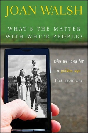 What′s the Matter with White People? Why We Long for a Golden Age That Never Was by Joan Walsh